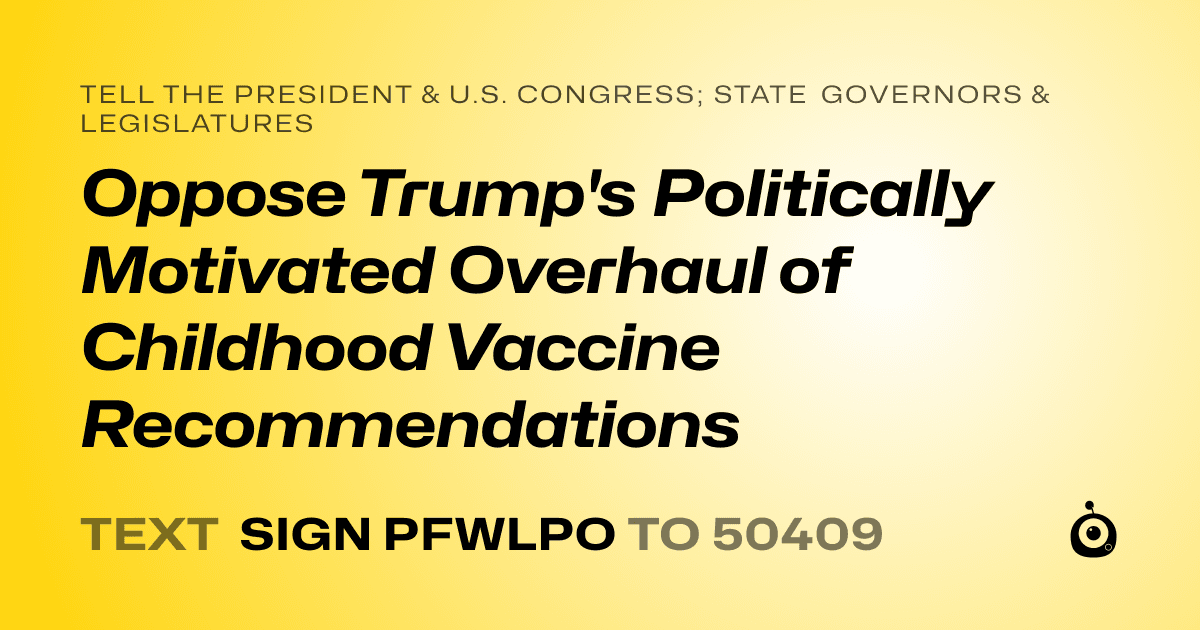 A shareable card that reads "tell the President & U.S. Congress; State Governors & Legislatures: Oppose Trump's Politically Motivated Overhaul of Childhood Vaccine Recommendations" followed by "text sign PFWLPO to 50409"