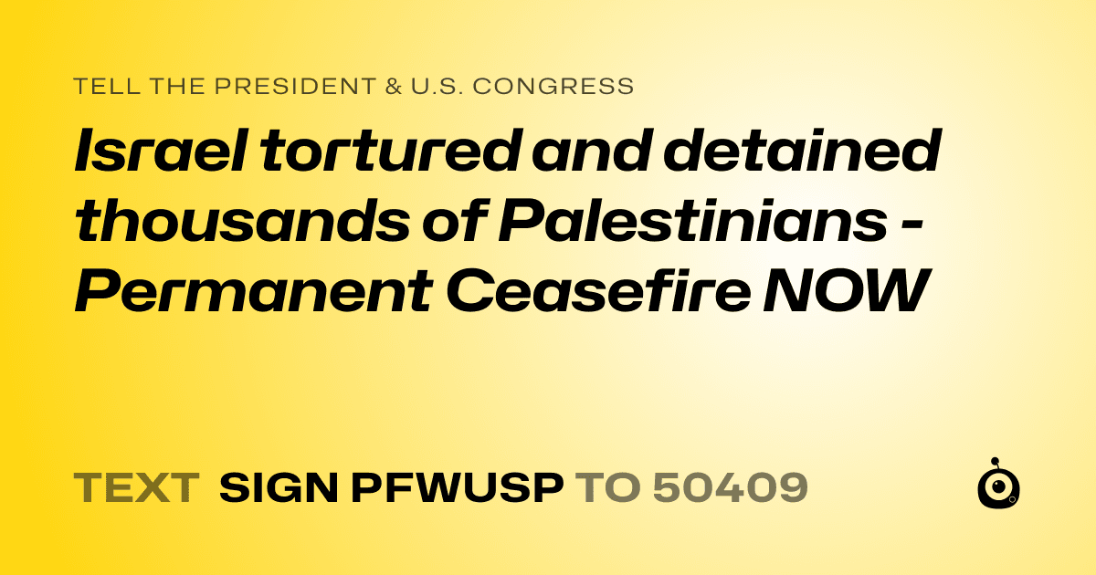 A shareable card that reads "tell the President & U.S. Congress: Israel tortured and detained thousands of Palestinians - Permanent Ceasefire NOW" followed by "text sign PFWUSP to 50409"