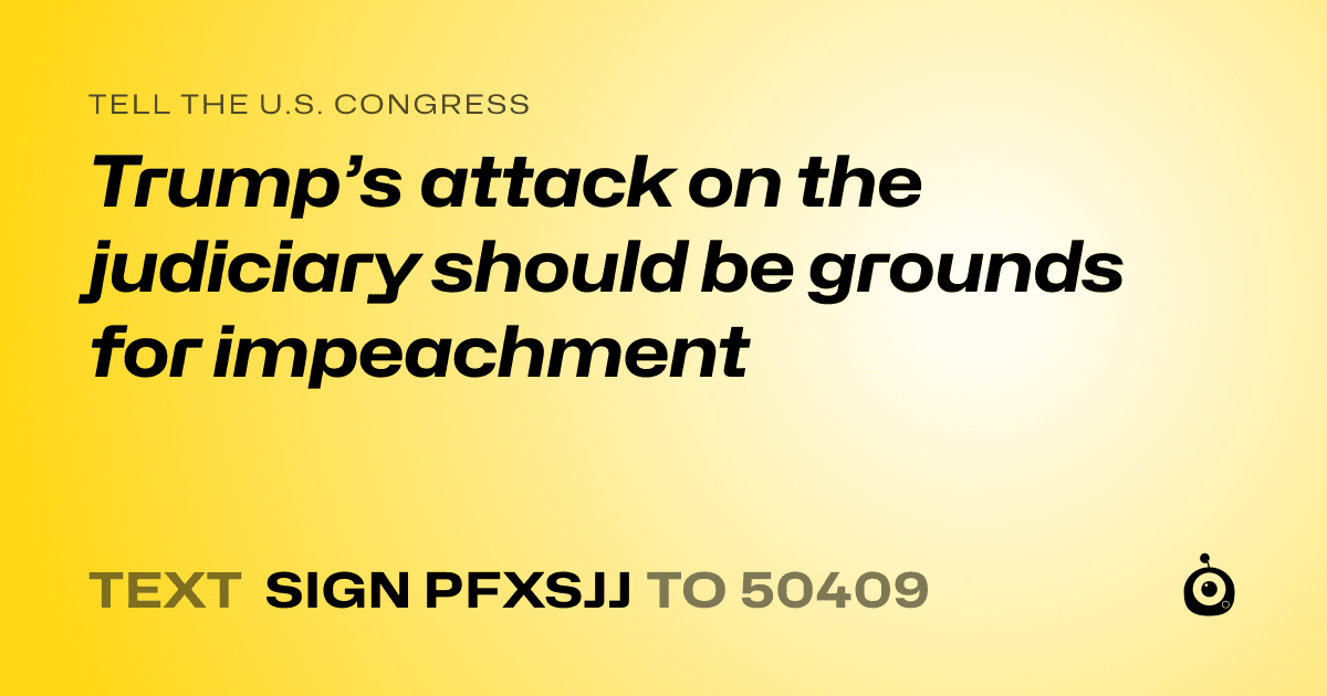 A shareable card that reads "tell the U.S. Congress: Trump’s attack on the judiciary should be grounds for impeachment" followed by "text sign PFXSJJ to 50409"