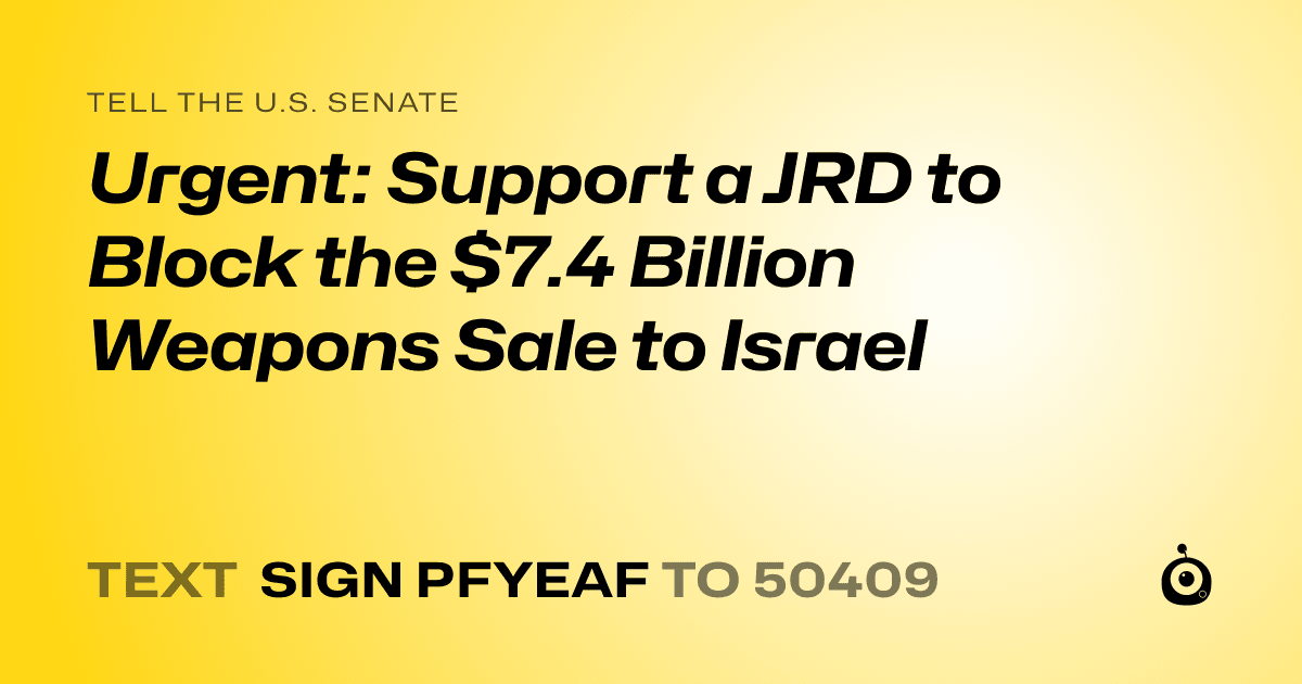 A shareable card that reads "tell the U.S. Senate: Urgent: Support a JRD to Block the $7.4 Billion Weapons Sale to Israel" followed by "text sign PFYEAF to 50409"