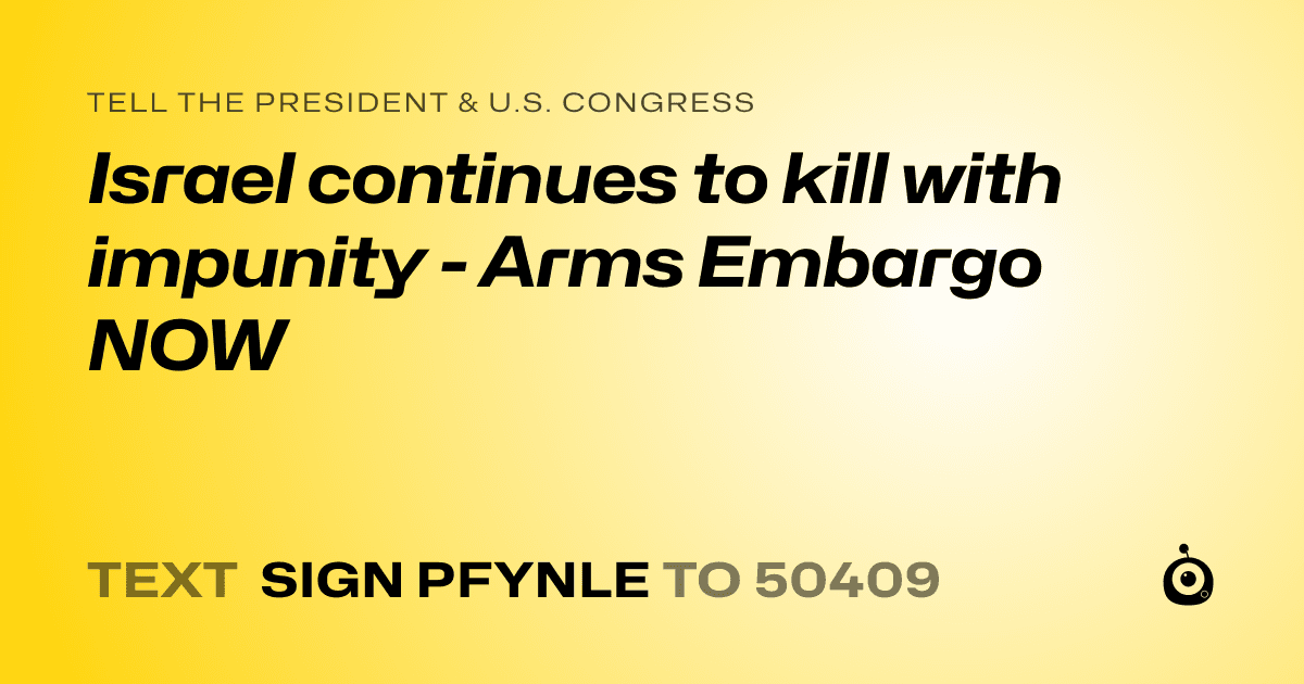 A shareable card that reads "tell the President & U.S. Congress: Israel continues to kill with impunity - Arms Embargo NOW" followed by "text sign PFYNLE to 50409"