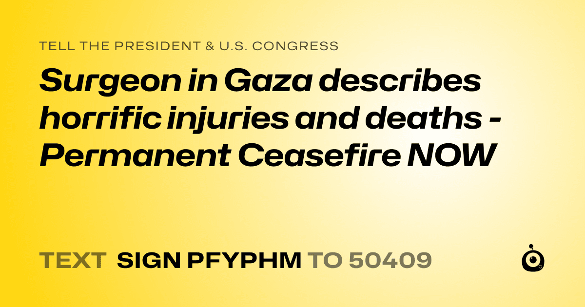 A shareable card that reads "tell the President & U.S. Congress: Surgeon in Gaza describes horrific injuries and deaths - Permanent Ceasefire NOW" followed by "text sign PFYPHM to 50409"