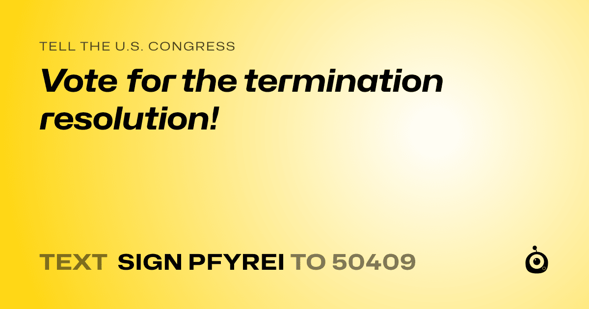 A shareable card that reads "tell the U.S. Congress: Vote for the termination resolution!" followed by "text sign PFYREI to 50409"
