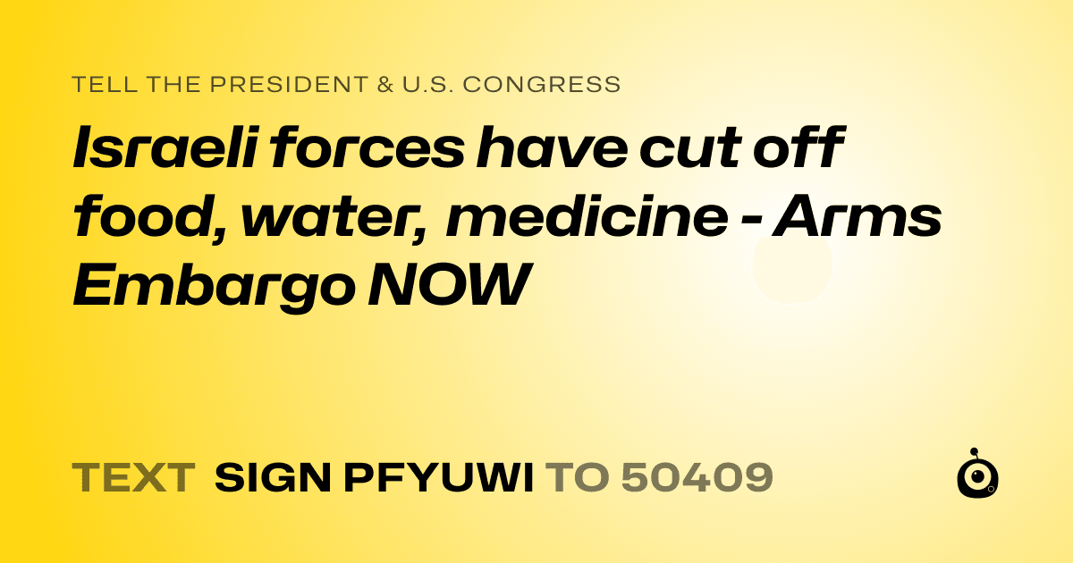 A shareable card that reads "tell the President & U.S. Congress: Israeli forces have cut off food, water, medicine - Arms Embargo NOW" followed by "text sign PFYUWI to 50409"