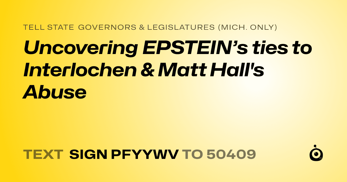 A shareable card that reads "tell State Governors & Legislatures (Mich. only): Uncovering EPSTEIN’s ties to Interlochen & Matt Hall's Abuse" followed by "text sign PFYYWV to 50409"