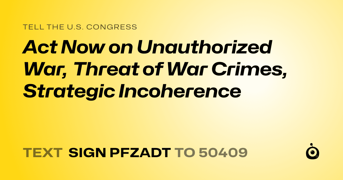 A shareable card that reads "tell the U.S. Congress: Act Now on Unauthorized War, Threat of War Crimes, Strategic Incoherence" followed by "text sign PFZADT to 50409"