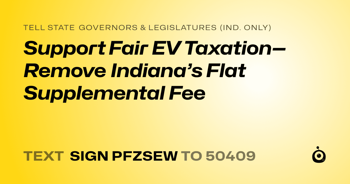 A shareable card that reads "tell State Governors & Legislatures (Ind. only): Support Fair EV Taxation—Remove Indiana’s Flat Supplemental Fee" followed by "text sign PFZSEW to 50409"