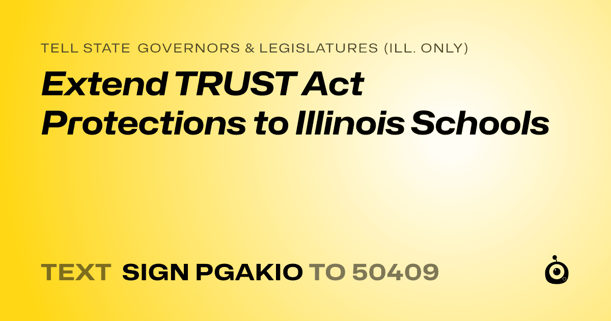 A shareable card that reads "tell State Governors & Legislatures (Ill. only): Extend TRUST Act Protections to Illinois Schools" followed by "text sign PGAKIO to 50409"