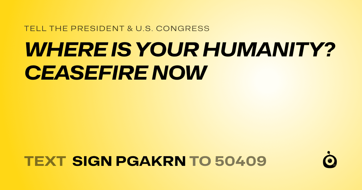 A shareable card that reads "tell the President & U.S. Congress: WHERE IS YOUR HUMANITY? CEASEFIRE NOW" followed by "text sign PGAKRN to 50409"