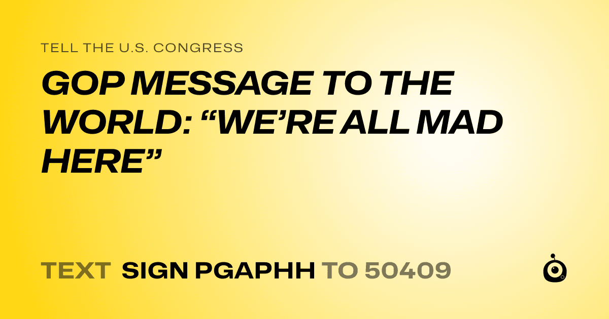 A shareable card that reads "tell the U.S. Congress: GOP MESSAGE TO THE WORLD: “WE’RE ALL MAD HERE”" followed by "text sign PGAPHH to 50409"