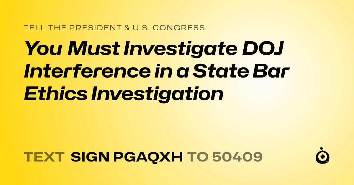 A shareable card that reads "tell the President & U.S. Congress: You Must Investigate DOJ Interference in a State Bar Ethics Investigation" followed by "text sign PGAQXH to 50409"