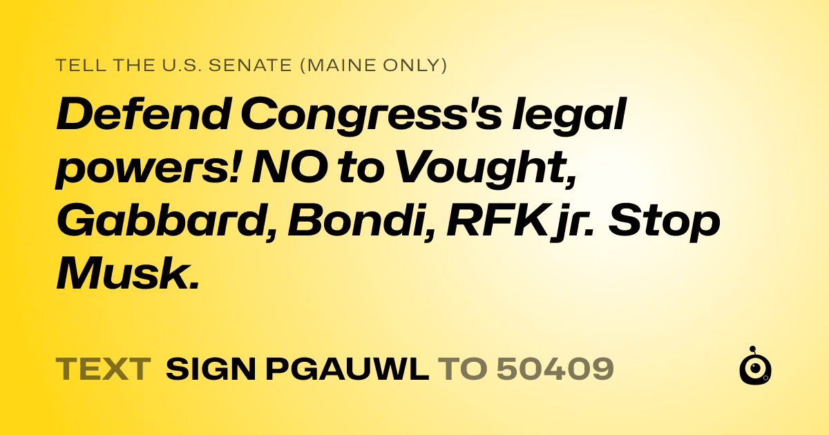A shareable card that reads "tell the U.S. Senate (Maine only): Defend Congress's legal powers! NO to Vought, Gabbard, Bondi, RFK jr. Stop Musk." followed by "text sign PGAUWL to 50409"