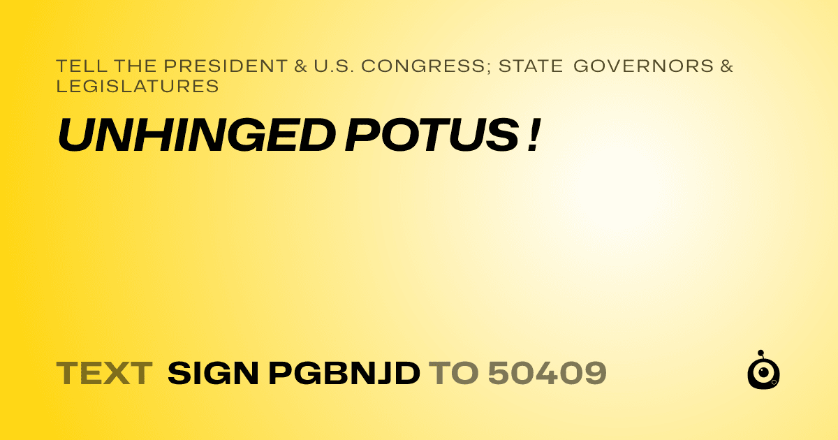 A shareable card that reads "tell the President & U.S. Congress; State Governors & Legislatures: UNHINGED POTUS !" followed by "text sign PGBNJD to 50409"