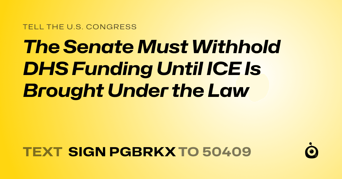 A shareable card that reads "tell the U.S. Congress: The Senate Must Withhold DHS Funding Until ICE Is Brought Under the Law" followed by "text sign PGBRKX to 50409"