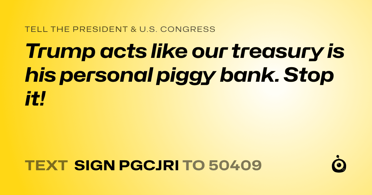 A shareable card that reads "tell the President & U.S. Congress: Trump acts like our treasury is his personal piggy bank. Stop it!" followed by "text sign PGCJRI to 50409"