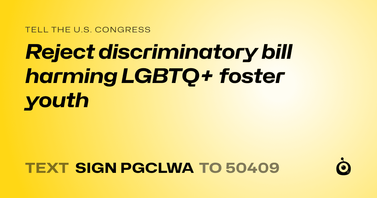 A shareable card that reads "tell the U.S. Congress: Reject discriminatory bill harming LGBTQ+ foster youth" followed by "text sign PGCLWA to 50409"