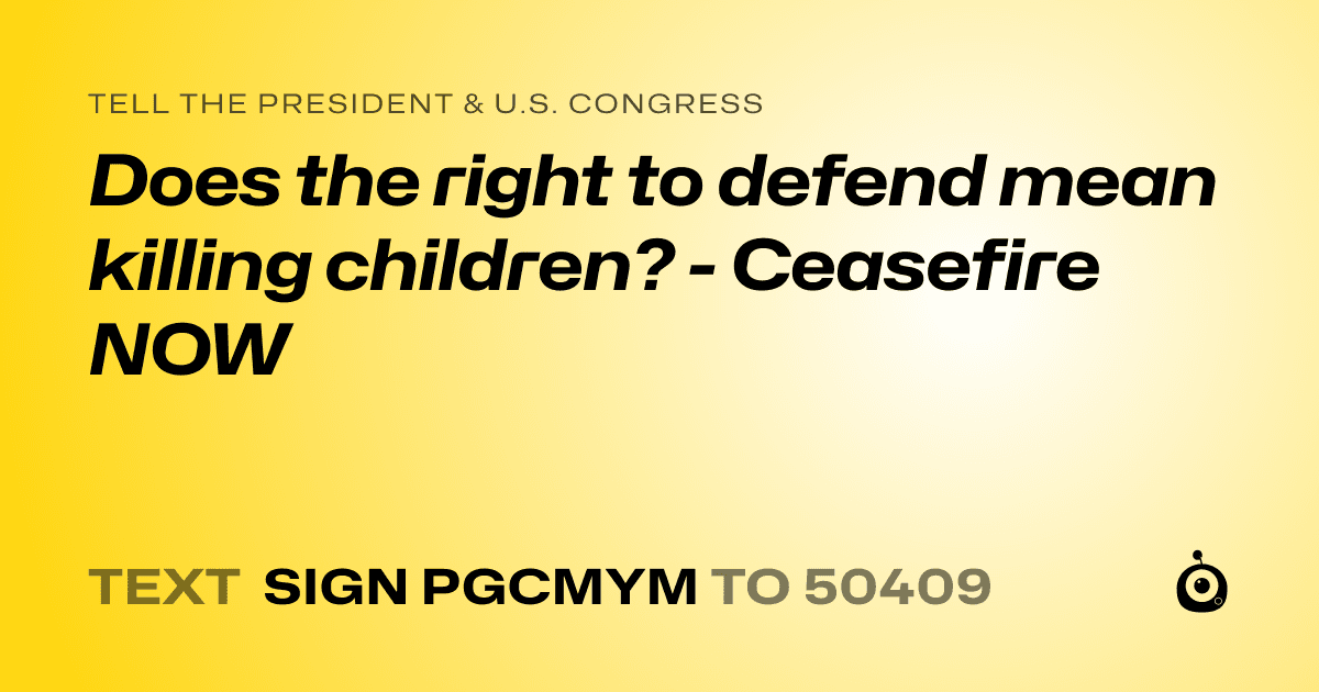 A shareable card that reads "tell the President & U.S. Congress: Does the right to defend mean killing children? - Ceasefire NOW" followed by "text sign PGCMYM to 50409"