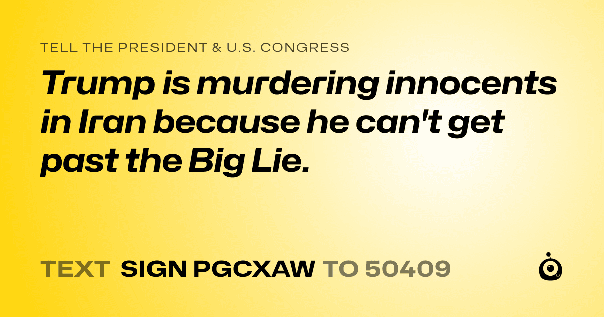 A shareable card that reads "tell the President & U.S. Congress: Trump is murdering innocents in Iran because he can't get past the Big Lie." followed by "text sign PGCXAW to 50409"