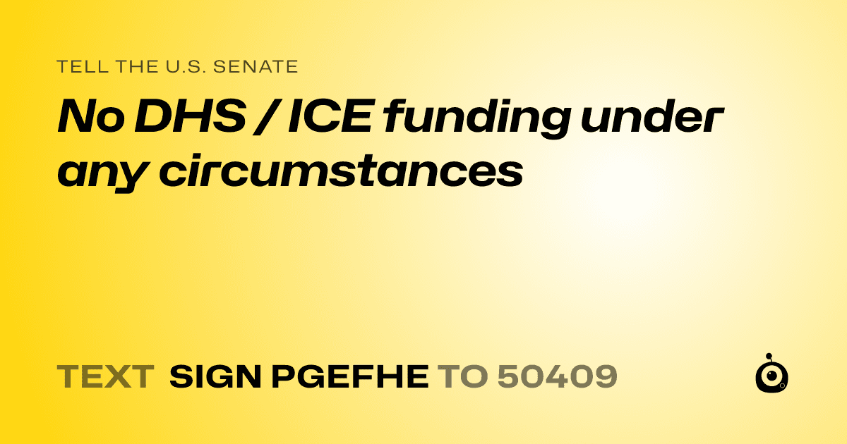 A shareable card that reads "tell the U.S. Senate: No DHS / ICE funding under any circumstances" followed by "text sign PGEFHE to 50409"