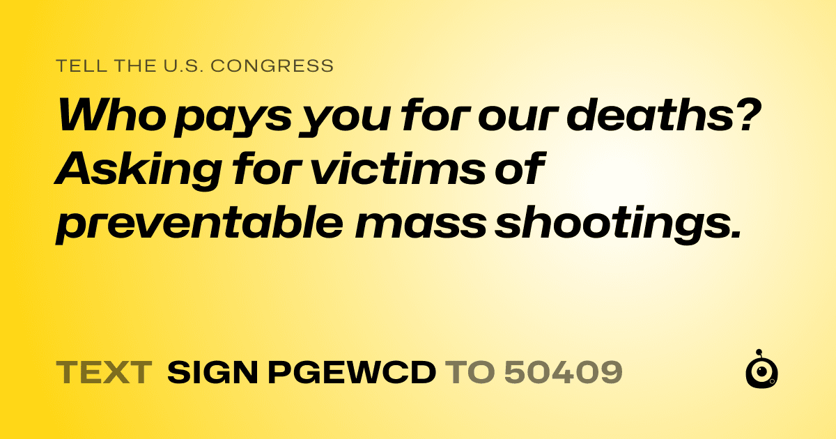 A shareable card that reads "tell the U.S. Congress: Who pays you for our deaths? Asking for victims of preventable mass shootings." followed by "text sign PGEWCD to 50409"