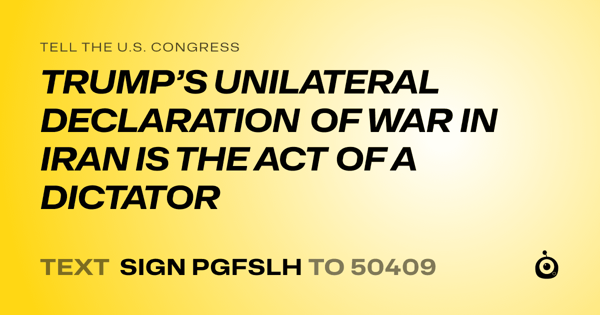 A shareable card that reads "tell the U.S. Congress: TRUMP’S UNILATERAL DECLARATION OF WAR IN IRAN IS THE ACT OF A DICTATOR" followed by "text sign PGFSLH to 50409"