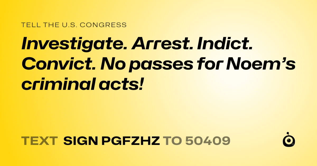 A shareable card that reads "tell the U.S. Congress: Investigate. Arrest. Indict. Convict. No passes for Noem’s criminal acts!" followed by "text sign PGFZHZ to 50409"