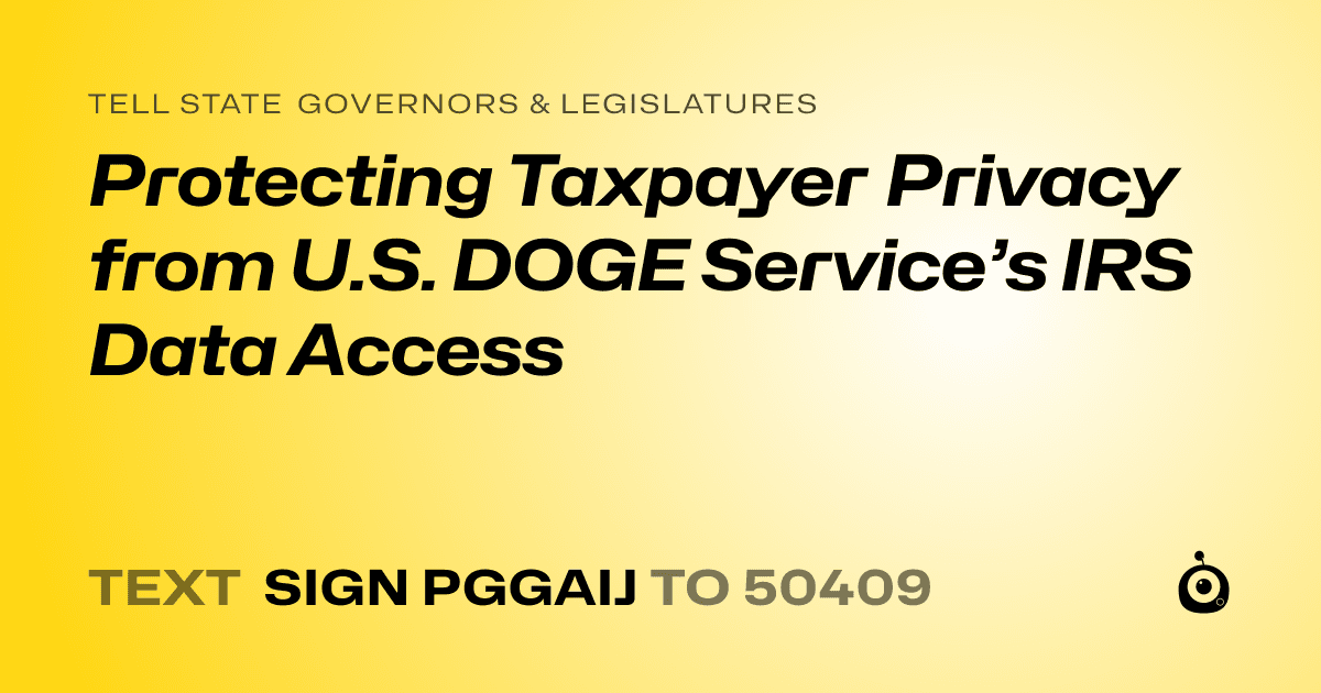 A shareable card that reads "tell State Governors & Legislatures: Protecting Taxpayer Privacy from U.S. DOGE Service’s IRS Data Access" followed by "text sign PGGAIJ to 50409"
