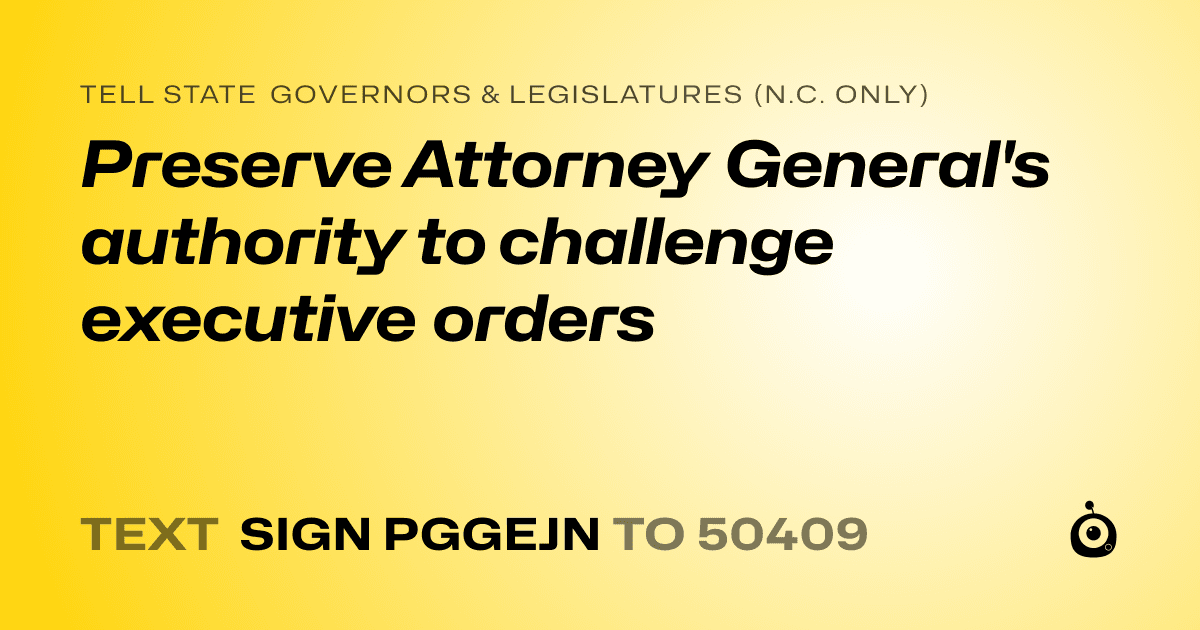 A shareable card that reads "tell State Governors & Legislatures (N.C. only): Preserve Attorney General's authority to challenge executive orders" followed by "text sign PGGEJN to 50409"