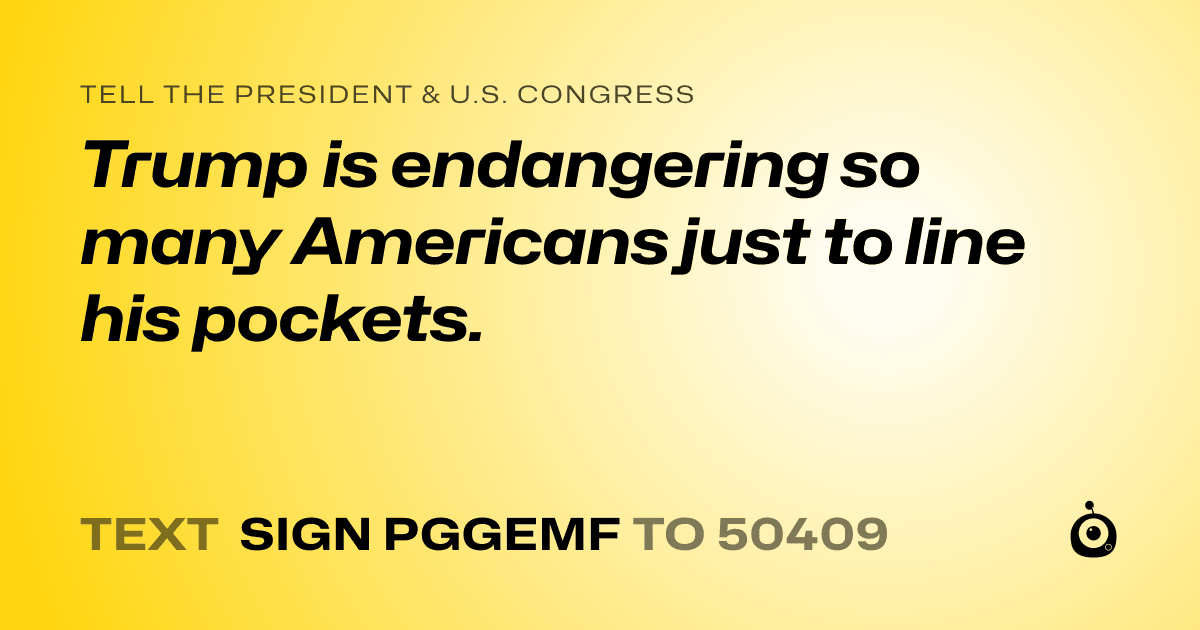 A shareable card that reads "tell the President & U.S. Congress: Trump is endangering so many Americans just to line his pockets." followed by "text sign PGGEMF to 50409"