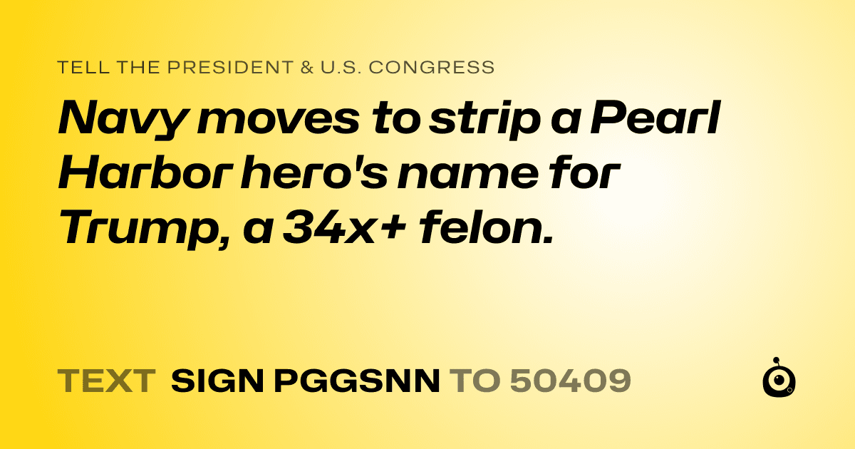 A shareable card that reads "tell the President & U.S. Congress: Navy moves to strip a Pearl Harbor hero's name for Trump, a 34x+ felon." followed by "text sign PGGSNN to 50409"