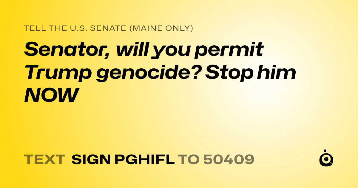 A shareable card that reads "tell the U.S. Senate (Maine only): Senator, will you permit Trump genocide? Stop him NOW" followed by "text sign PGHIFL to 50409"