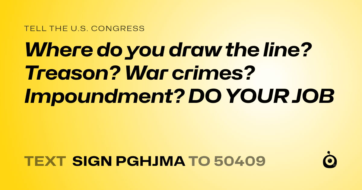 A shareable card that reads "tell the U.S. Congress: Where do you draw the line? Treason? War crimes? Impoundment? DO YOUR JOB" followed by "text sign PGHJMA to 50409"