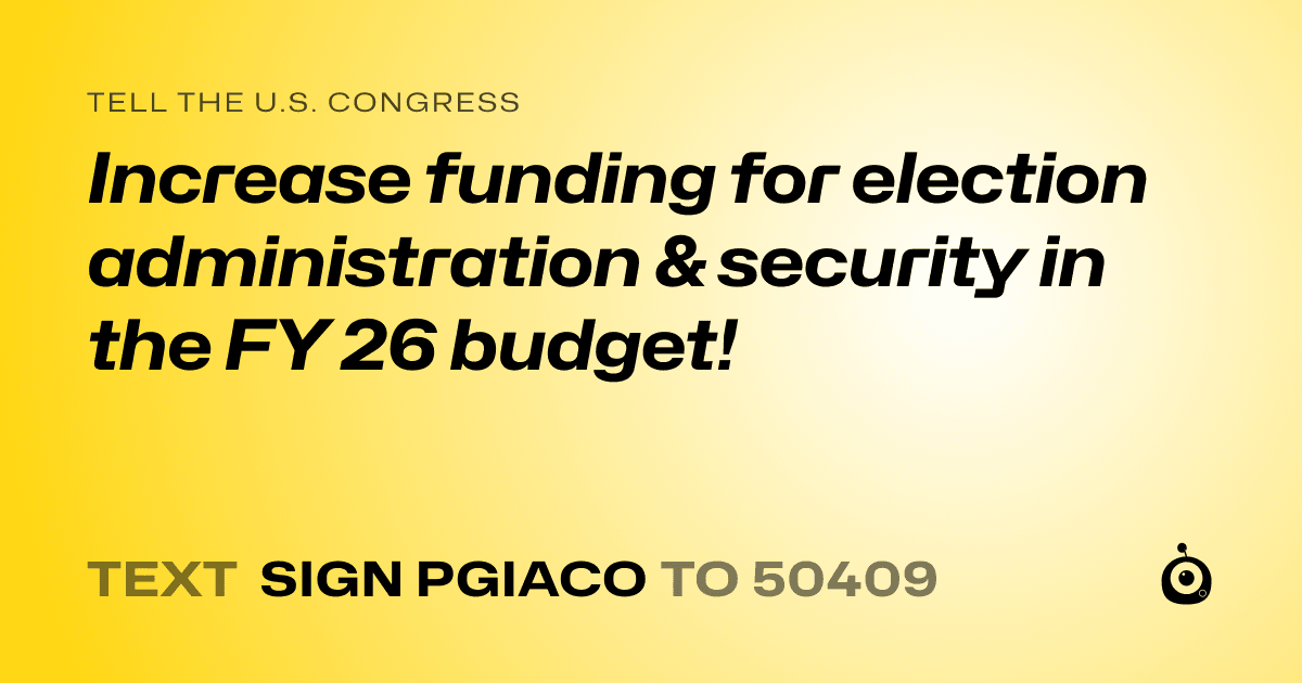 A shareable card that reads "tell the U.S. Congress: Increase funding for election administration & security in the FY 26 budget!" followed by "text sign PGIACO to 50409"