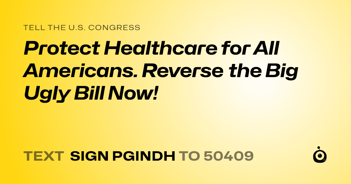 A shareable card that reads "tell the U.S. Congress: Protect Healthcare for All Americans.  Reverse the Big Ugly Bill Now!" followed by "text sign PGINDH to 50409"