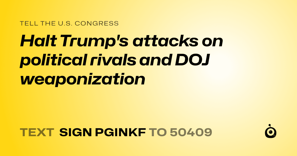 A shareable card that reads "tell the U.S. Congress: Halt Trump's attacks on political rivals and DOJ weaponization" followed by "text sign PGINKF to 50409"