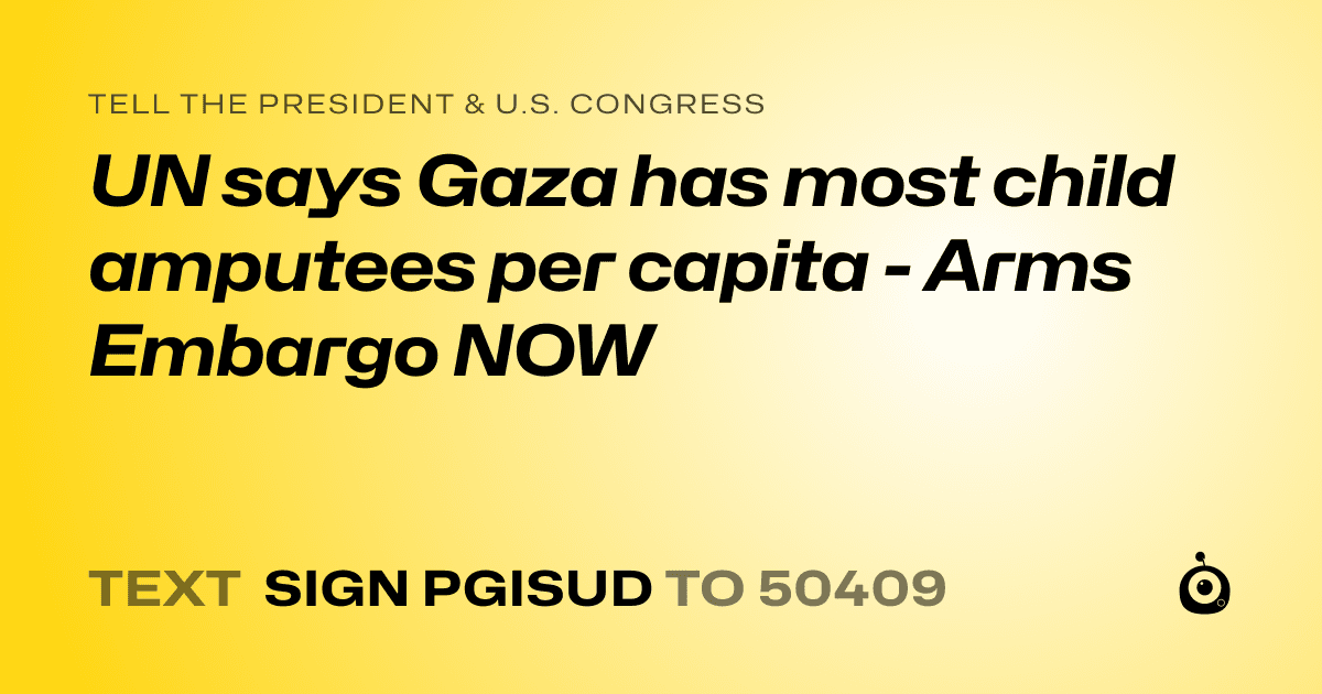 A shareable card that reads "tell the President & U.S. Congress: UN says Gaza has most child amputees per capita - Arms Embargo NOW" followed by "text sign PGISUD to 50409"