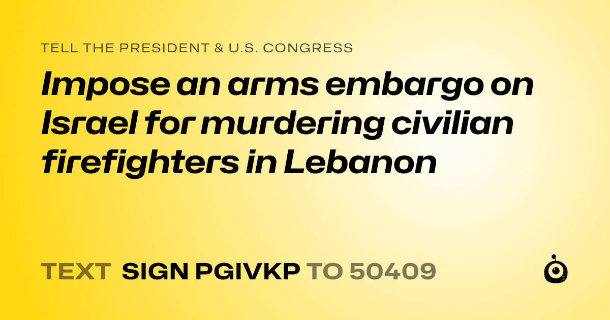A shareable card that reads "tell the President & U.S. Congress: Impose an arms embargo on Israel for murdering civilian firefighters in Lebanon" followed by "text sign PGIVKP to 50409"