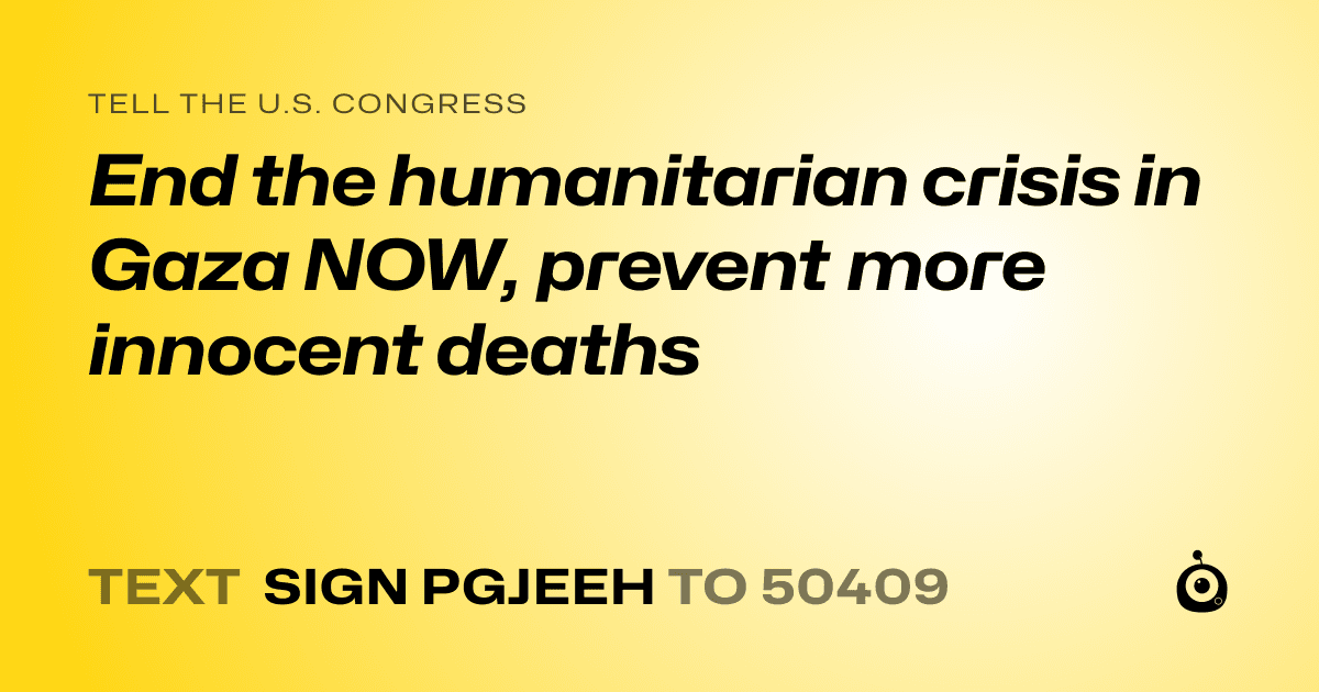 A shareable card that reads "tell the U.S. Congress: End the humanitarian crisis in Gaza NOW, prevent more innocent deaths" followed by "text sign PGJEEH to 50409"