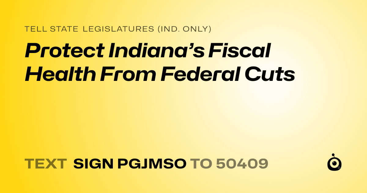 A shareable card that reads "tell State Legislatures (Ind. only): Protect Indiana’s Fiscal Health From Federal Cuts" followed by "text sign PGJMSO to 50409"