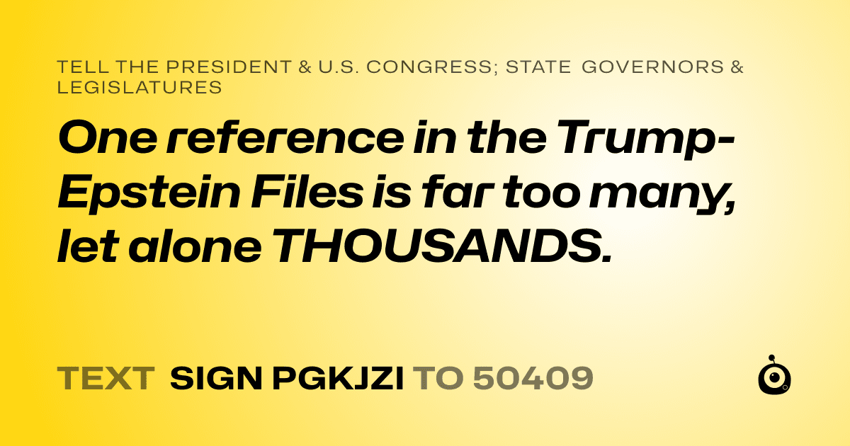 A shareable card that reads "tell the President & U.S. Congress; State Governors & Legislatures: One reference in the Trump-Epstein Files is far too many, let alone THOUSANDS." followed by "text sign PGKJZI to 50409"
