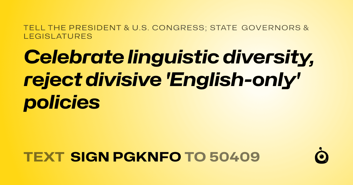 A shareable card that reads "tell the President & U.S. Congress; State Governors & Legislatures: Celebrate linguistic diversity, reject divisive 'English-only' policies" followed by "text sign PGKNFO to 50409"