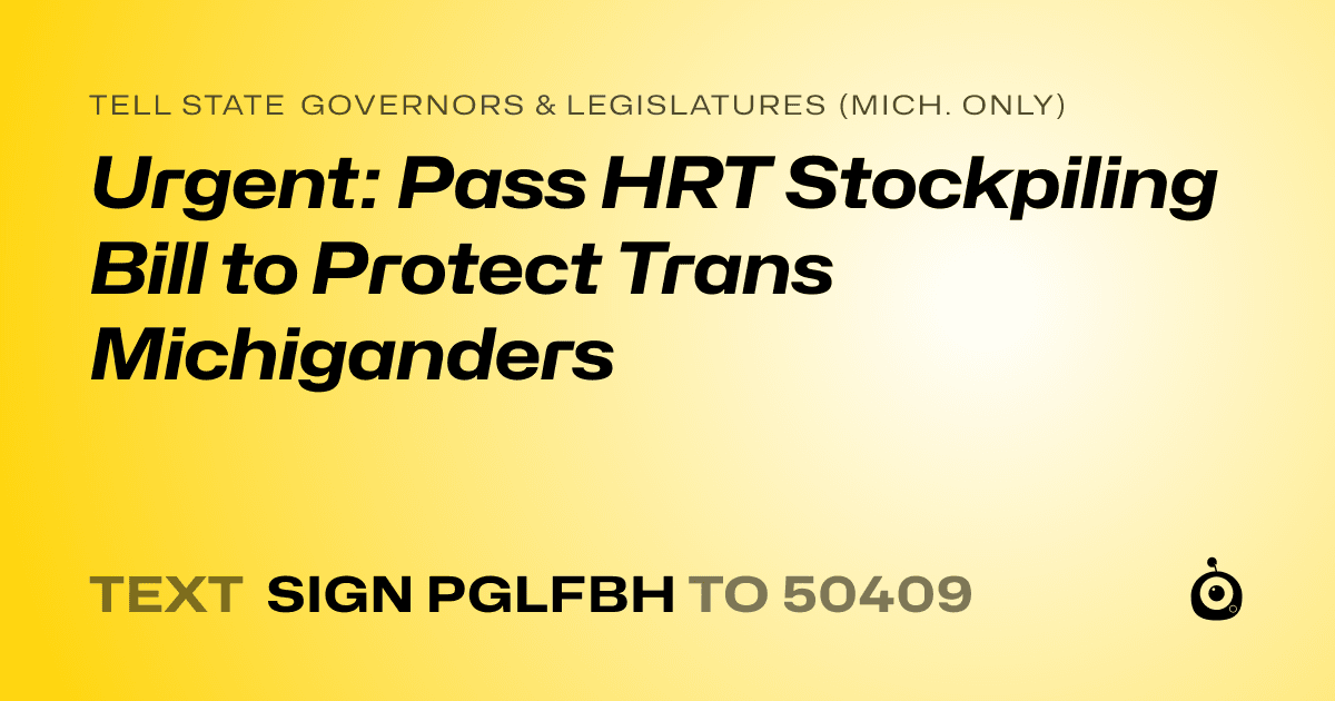 A shareable card that reads "tell State Governors & Legislatures (Mich. only): Urgent: Pass HRT Stockpiling Bill to Protect Trans Michiganders" followed by "text sign PGLFBH to 50409"