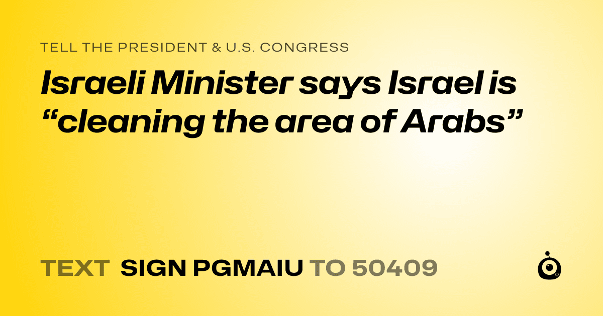 A shareable card that reads "tell the President & U.S. Congress: Israeli Minister says Israel is  “cleaning the area of Arabs”" followed by "text sign PGMAIU to 50409"