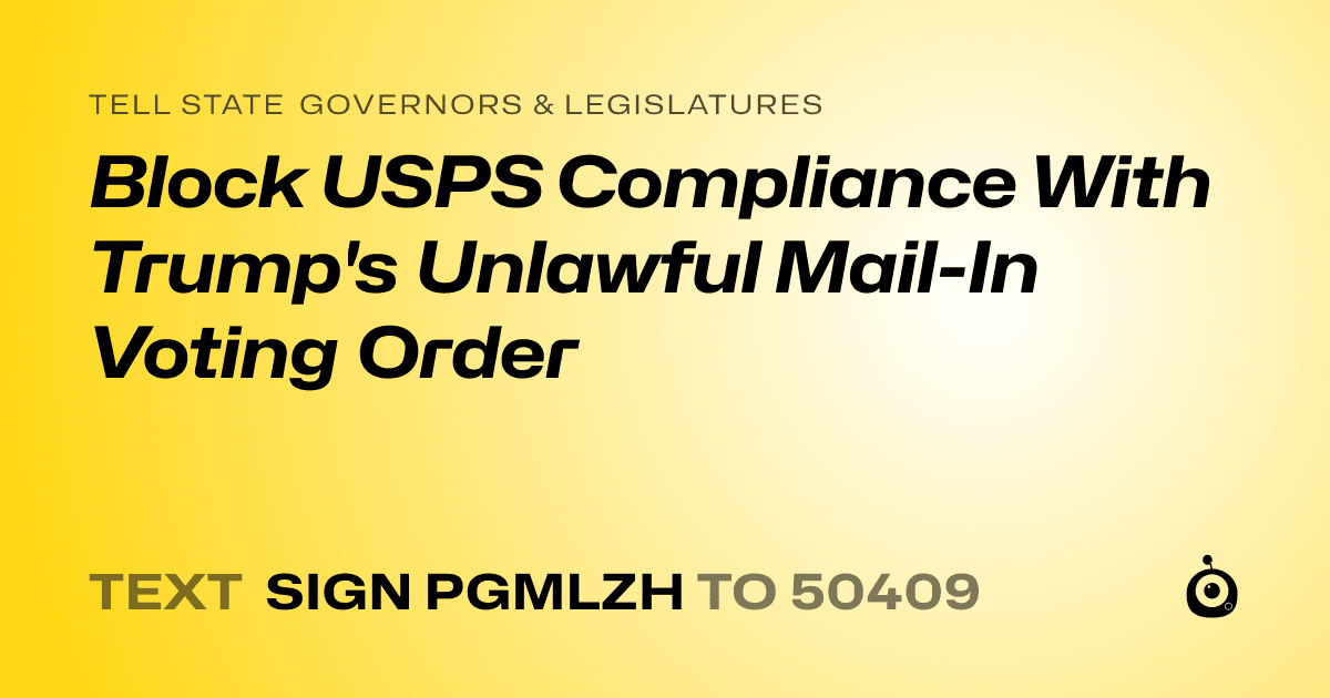 A shareable card that reads "tell State Governors & Legislatures: Block USPS Compliance With Trump's Unlawful Mail-In Voting Order" followed by "text sign PGMLZH to 50409"