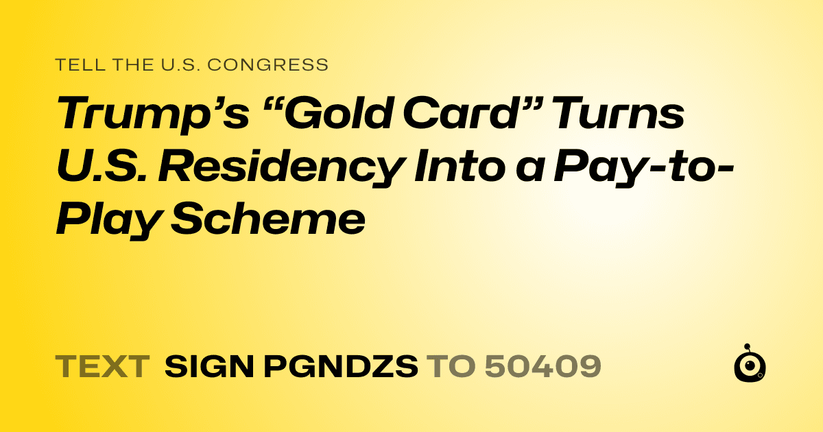 A shareable card that reads "tell the U.S. Congress: Trump’s “Gold Card” Turns U.S. Residency Into a Pay-to-Play Scheme" followed by "text sign PGNDZS to 50409"