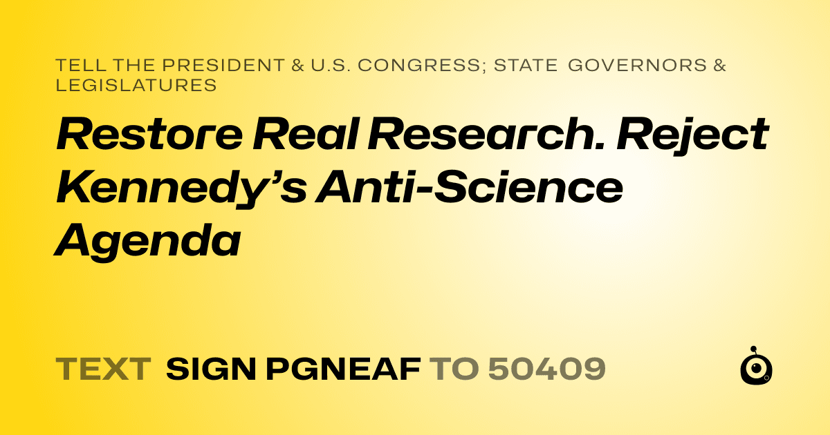 A shareable card that reads "tell the President & U.S. Congress; State Governors & Legislatures: Restore Real Research. Reject Kennedy’s Anti-Science Agenda" followed by "text sign PGNEAF to 50409"
