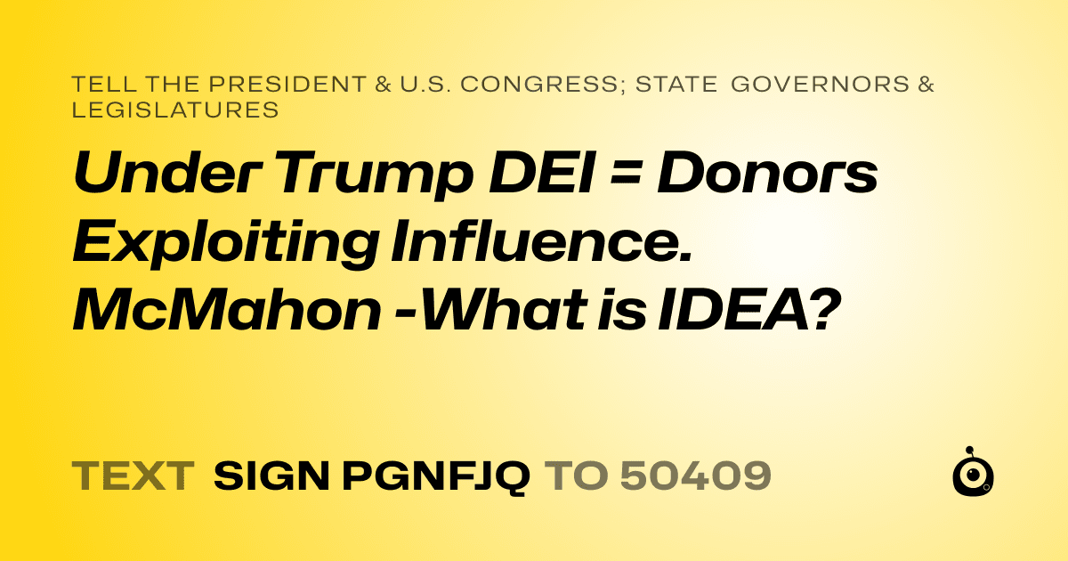 A shareable card that reads "tell the President & U.S. Congress; State Governors & Legislatures: Under Trump DEI = Donors Exploiting Influence.  McMahon -What is IDEA?" followed by "text sign PGNFJQ to 50409"