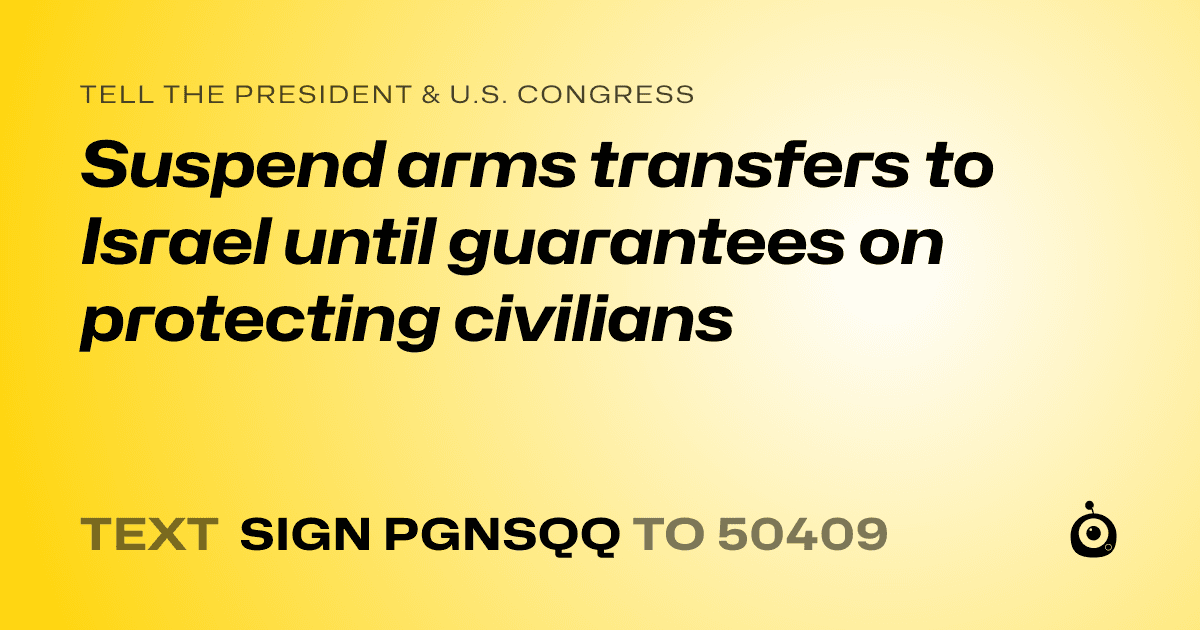A shareable card that reads "tell the President & U.S. Congress: Suspend arms transfers to Israel until guarantees on protecting civilians" followed by "text sign PGNSQQ to 50409"