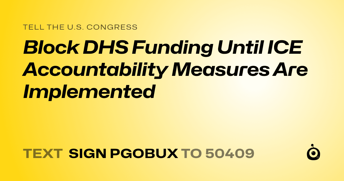 A shareable card that reads "tell the U.S. Congress: Block DHS Funding Until ICE Accountability Measures Are Implemented" followed by "text sign PGOBUX to 50409"
