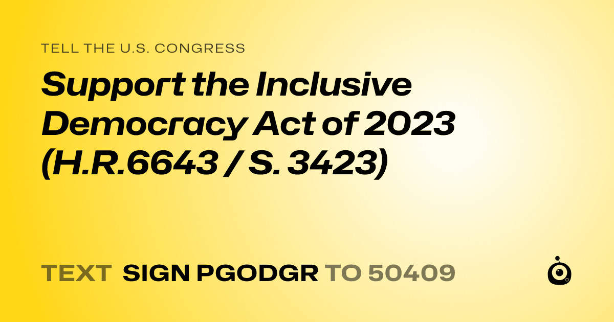 A shareable card that reads "tell the U.S. Congress: Support the Inclusive Democracy Act of 2023 (H.R.6643 / S. 3423)" followed by "text sign PGODGR to 50409"